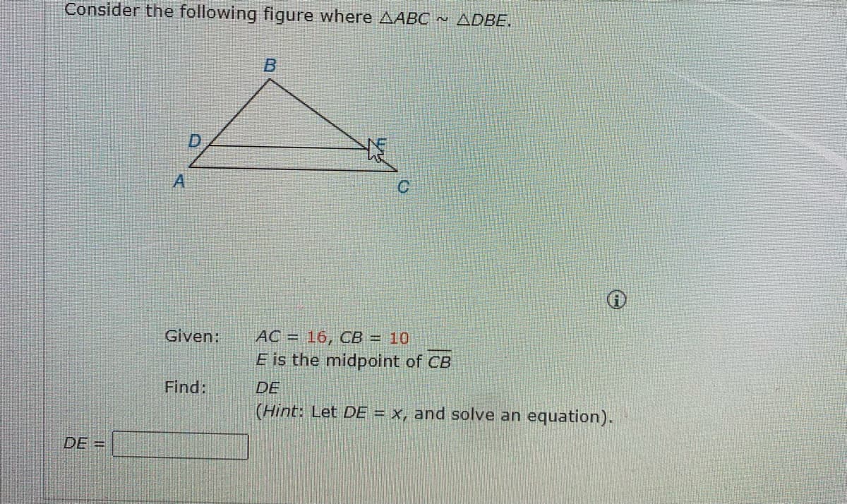 Consider the following figure where AABC ~ ADBE.
B
A
Given:
AC = 16, CB = 10
E is the midpoint of CB
Find:
DE
(Hint: Let DE = x, and solve an equation).
|||||
DE =