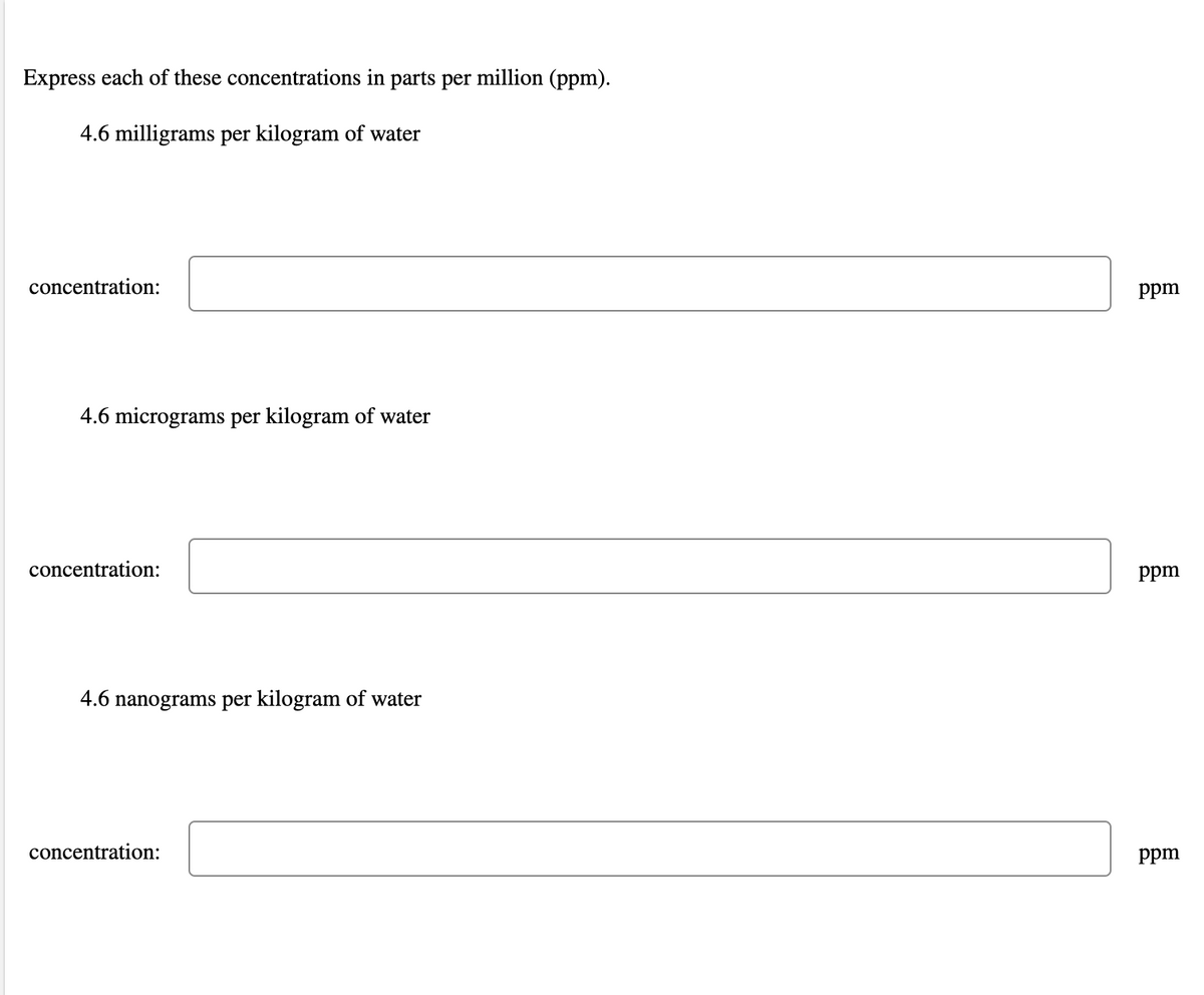 Express each of these concentrations in parts per million (ppm).
4.6 milligrams per kilogram of water
concentration:
ppm
4.6 micrograms per kilogram of water
concentration:
ppm
4.6 nanograms per kilogram of water
concentration:
ppm
