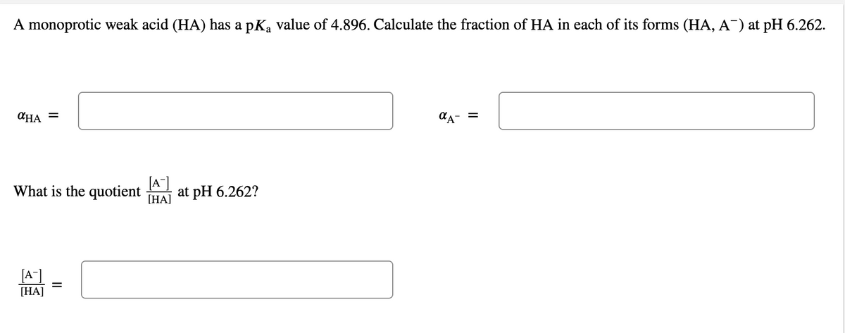 A monoprotic weak acid (HA) has a pKa value of 4.896. Calculate the fraction of HA in each of its forms (HA, A¯) at pH 6.262.
CHA =
=
What is the quotient
[A"]
at pH 6.262?
[HA]
[A]
[HA]
