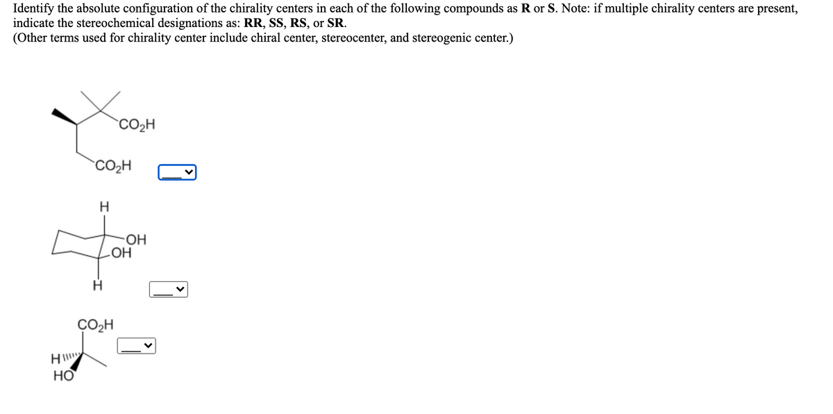 Identify the absolute configuration of the chirality centers in each of the following compounds as R or S. Note: if multiple chirality centers are present,
indicate the stereochemical designations as: RR, SS, RS, or SR.
(Other terms used for chirality center include chiral center, stereocenter, and stereogenic center.)
CO2H
CO2H
H
HO-
ОН
ÇO,H
