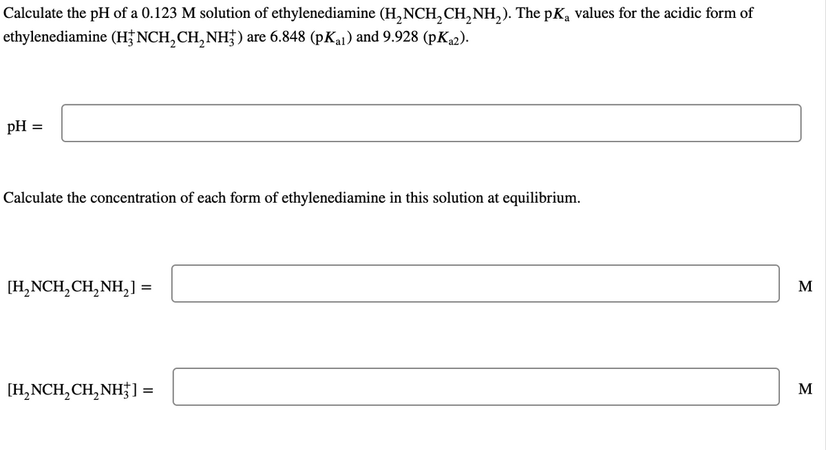 Calculate the pH of a 0.123 M solution of ethylenediamine (H₂NCH₂CH₂NH₂). The pKą values for the acidic form of
ethylenediamine (H3NCH₂CH₂NH³) are 6.848 (pKal) and 9.928 (pKa2).
pH =
Calculate the concentration of each form of ethylenediamine in this solution at equilibrium.
[H₂NCH₂CH₂NH₂] :
=
[H₂NCH₂CH₂NH3]
=
M
M