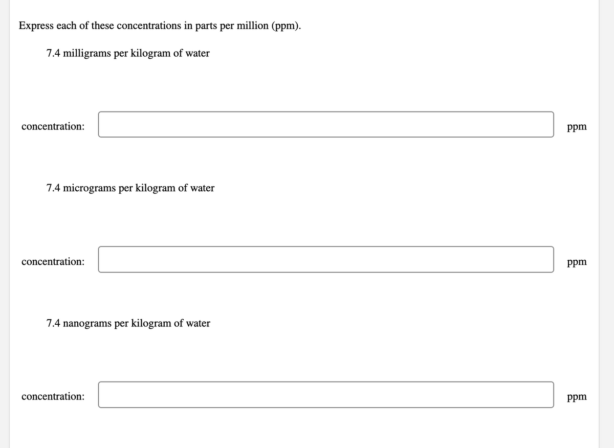 Express each of these concentrations in parts per million (ppm).
7.4 milligrams per kilogram of water
concentration:
7.4 micrograms per kilogram of water
concentration:
7.4 nanograms per kilogram of water
concentration:
ppm
ppm
ppm