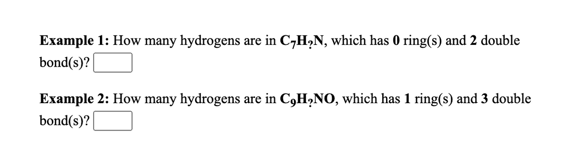 Example 1: How many hydrogens are in C-H,N, which has 0 ring(s) and 2 double
bond(s)?
Example 2: How many hydrogens are in C,H,NO, which has 1 ring(s) and 3 double
bond(s)?
