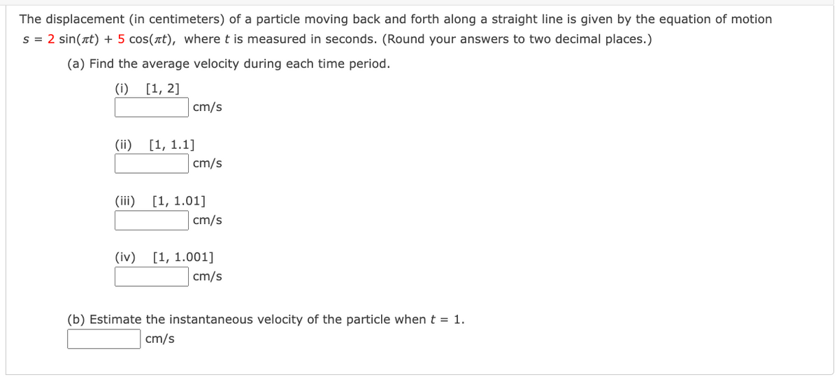 The displacement (in centimeters) of a particle moving back and forth along a straight line is given by the equation of motion
s = 2 sin(at) + 5 cos(at), where t is measured in seconds. (Round your answers to two decimal places.)
(a) Find the average velocity during each time period.
(i) [1, 2]
cm/s
(ii)
[1, 1.1]
cm/s
(iii) [1, 1.01]
cm/s
(iv)
[1, 1.001]
cm/s
(b) Estimate the instantaneous velocity of the particle when t = 1.
cm/s
