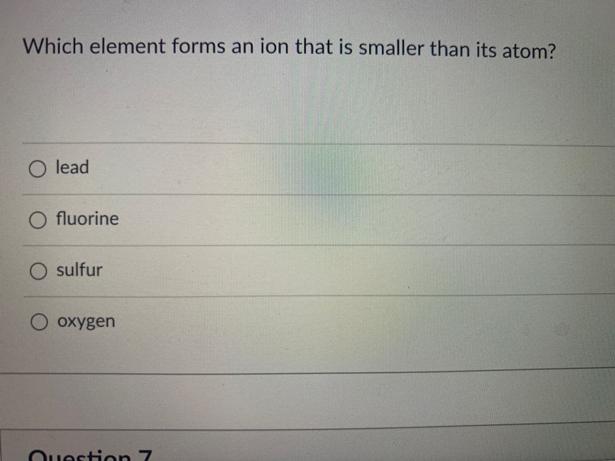 Which element forms an ion that is smaller than its atom?
O lead
O fluorine
O sulfur
O oxygen
Ouestion 7
