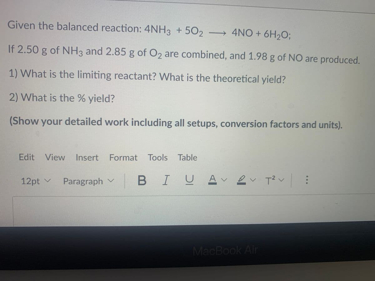Given the balanced reaction: 4NH3 + 5O2
→ 4NO + 6H,O;
If 2.50 g of NH3 and 2.85 g of O2 are combined, and 1.98 g of NO are produced.
1) What is the limiting reactant? What is the theoretical yield?
2) What is the % yield?
(Show your detailed work including all setups, conversion factors and units).
Edit View
Insert Format Tools Table
B IUA v
-2
12pt v
Paragraph v
MacBook Air
