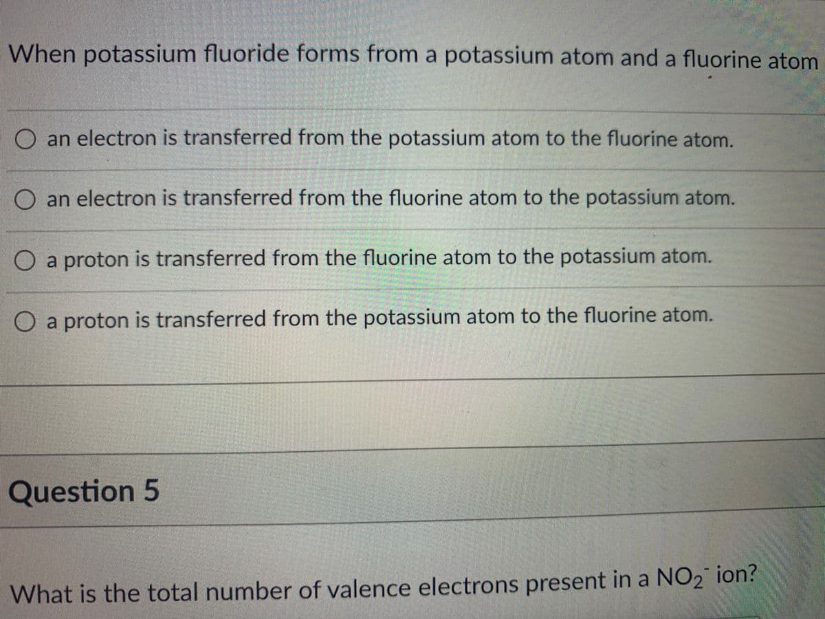 When potassium fluoride forms from a potassium atom and a fluorine atom
an electron is transferred from the potassium atom to the fluorine atom.
O an electron is transferred from the fluorine atom to the potassium atom.
O a proton is transferred from the fluorine atom to the potassium atom.
O a proton is transferred from the potassium atom to the fluorine atom.
Question 5
What is the total number of valence electrons present in a NO2 ion?

