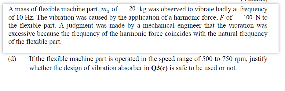 20 ' kg was observed to vibrate badly at frequency
A mass of flexible machine part, m, of
of 10 Hz. The vibration was caused by the application of a harmonic force, F of
the flexible part. A judgment was made by a mechanical engineer that the vibration was
excessive because the frequency of the harmonic force coincides with the natural frequency
of the flexible part.
100 N to
(d)
If the flexible machine part is operated in the speed range of 500 to 750 rpm, justify
whether the design of vibration absorber in Q3(c) is safe to be used or not.
