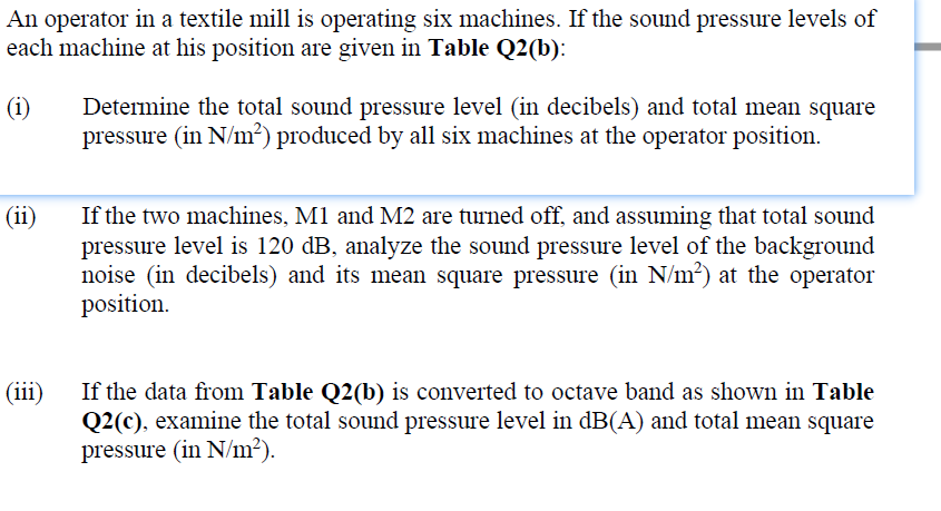 An operator in a textile mill is operating six machines. If the sound pressure levels of
each machine at his position are given in Table Q2(b):
(i)
Determine the total sound pressure level (in decibels) and total mean square
pressure (in N/m²) produced by all six machines at the operator position.
(ii)
If the two machines, M1 and M2 are turned off, and assuming that total sound
pressure level is 120 dB, analyze the sound pressure level of the background
noise (in decibels) and its mean square pressure (in N/m²) at the operator
position.
(iii)
If the data from Table Q2(b) is converted to octave band as shown in Table
Q2(c), examine the total sound pressure level in dB(A) and total mean square
pressure (in N/m²).
