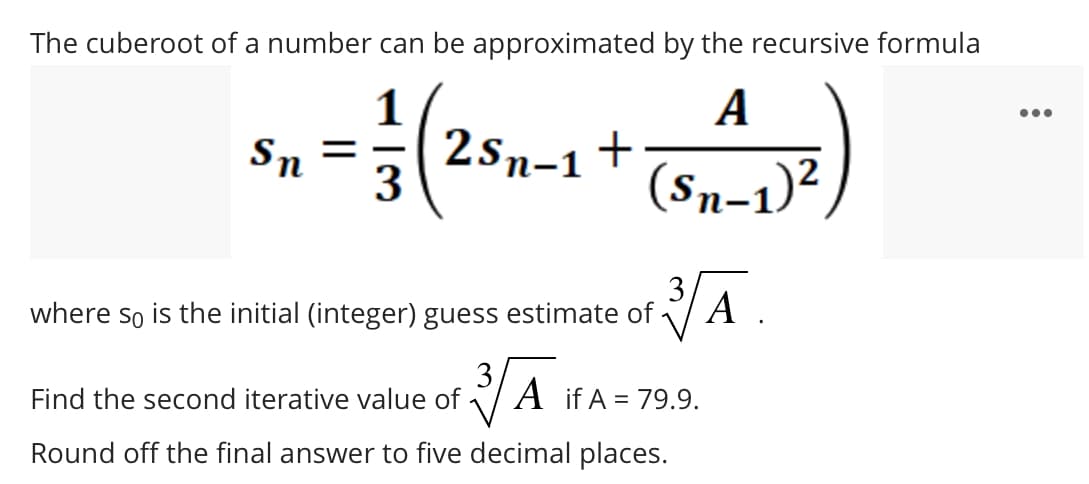 The cuberoot of a number can be approximated by the recursive formula
А
1
==2sn-1
3
A₁J²)
Sn
2S₁-1 +
(Sn−1)²
where so is the initial (integer) guess estimate of
Find the second iterative value of
3√Ā.
A
3√ A A if A = 79.9.
Round off the final answer to five decimal places.
: