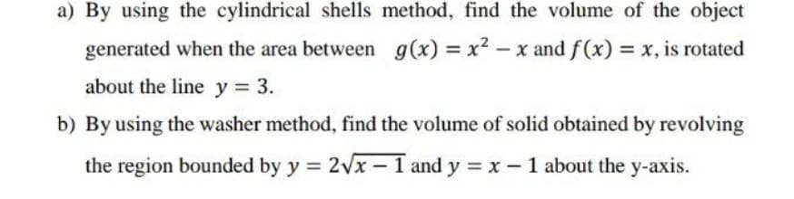 a) By using the cylindrical shells method, find the volume of the object
generated when the area between g(x) = x? – x and f(x) = x, is rotated
about the line y 3.
b) By using the washer method, find the volume of solid obtained by revolving
the region bounded by y = 2vx – 1 and y = x - 1 about the y-axis.
