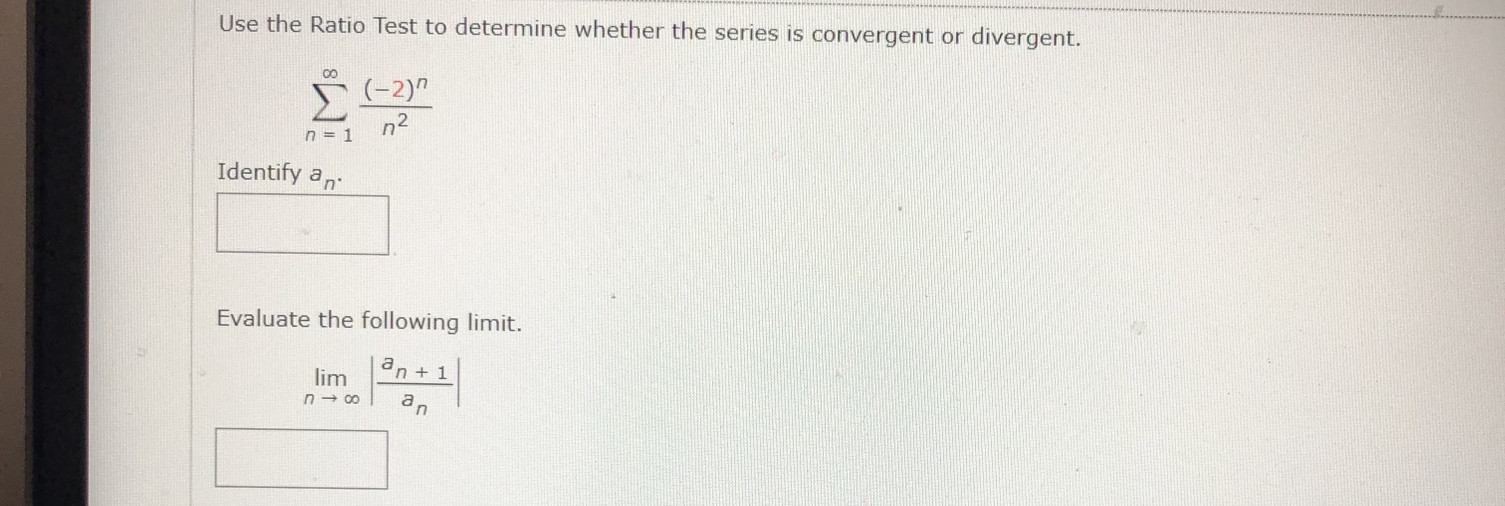 Use the Ratio Test to determine whether the series is convergent or divergent.
00
(-2)"
Σ
n2
n = 1
Identify an
Evaluate the following limit.
an + 1
lim
an
