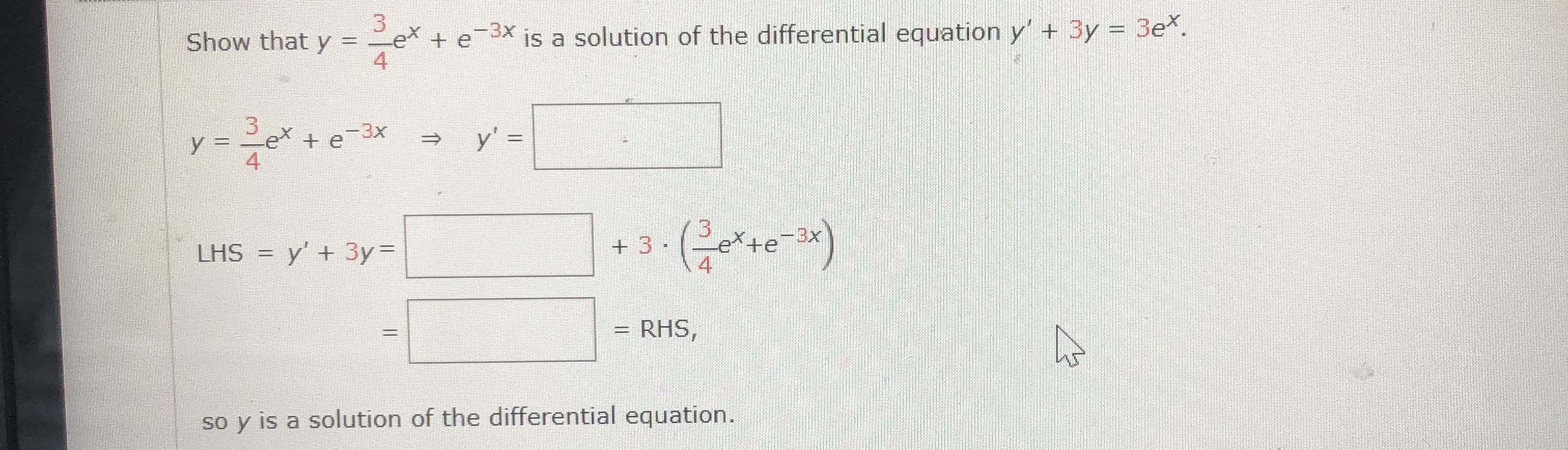 Show that y =
3x
et
+e-3x
is a solution of the differential equation y' + 3y = 3ex.
4
y = 2ex + e-3x
4
y' =
%3D
%3D
3
LHS = y' + 3y =
+ 3·
ex
-3x
4
RHS,
%D
so y is a solution of the differential equation.
