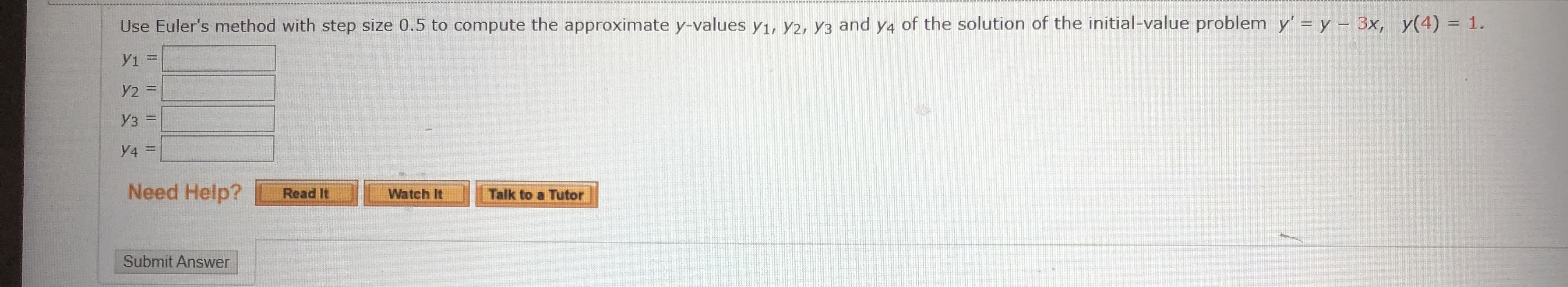 Use Euler's method with step size 0.5 to compute the approximate y-values y1, Y2, Y3 and y4 of the solution of the initial-value problem y' = y – 3x, y(4) = 1.
Y2 =
y3 =
y4 =
