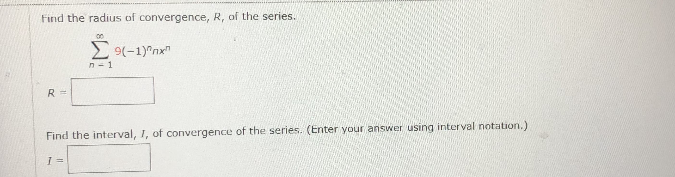 Find the radius of convergence, R, of the series.
00
9(-1)"nx
n = 1
R =
Find the interval, I, of convergence of the series. (Enter your answer using interval notation.)
I
