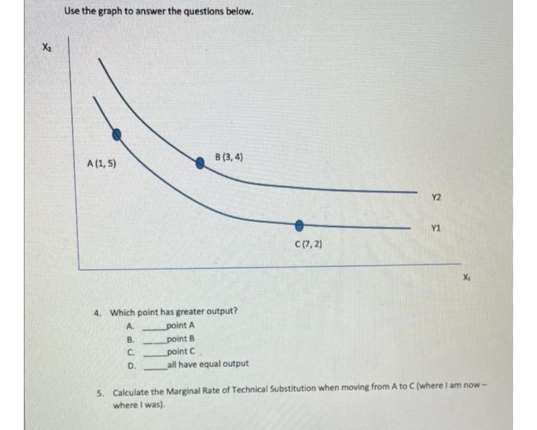 Use the graph to answer the questions below.
X2
В (3, 4)
A (1, 5)
Y2
Y1
C(7, 2)
X,
4. Which point has greater output?
A.
point A
В.
point B
point C
all have equal output
C.
D.
5. Calculate the Marginal Rate of Technical Substitution when moving from A to C (where l am now-
where I was).
