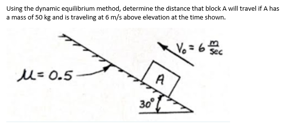 Using the dynamic equilibrium method, determine the distance that block A will travel if A has
a mass of 50 kg and is traveling at 6 m/s above elevation at the time shown.
Vo = 6
Sec
u=0.5
A
30°
