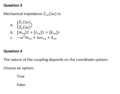 Question 3
Mechanical impedance Zrs (iw) is:
a.
(X₁. (iw)₂
(X, (iw)
b.
[mrs]+[crs]x + [Krs]x
c. -w²ms + iw Crs + krs
Question 4
The nature of the coupling depends on the coordinate system:
Choose an option:
True
False