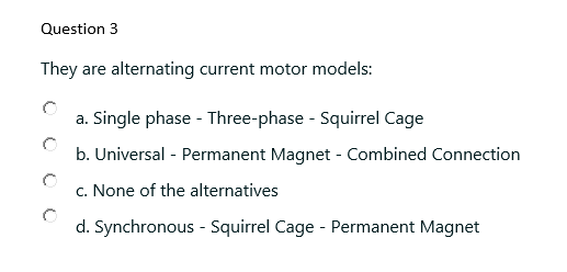 Question 3
They are alternating current motor models:
a. Single phase - Three-phase - Squirrel Cage
b. Universal - Permanent Magnet - Combined Connection
c. None of the alternatives
d. Synchronous - Squirrel Cage - Permanent Magnet