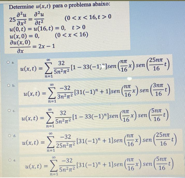 Determine u(x,t) para o problema abaixo:
a2u
25
ax2
u(0, t) = u(16, t) = 0, t>0
u(x, 0) = 0,
du(x, 0)
au
at2
(0 <x < 16,t > 0
%3D
%3D
(0 < x < 16)
%3!
= 2x - 1
Əx
O a.
32
25nn
u(x, t) = >
[1-33(-1)"]sen
sen
5n2r (x)
16
16
n=1
O b.
-32
3nn
u(x, t) = > 3r22 [31(-1)" + 1]sen (x)
x sen
16
3n2n2
16
n=1
5nm
32
[1-33(-1)"]sen
()
16
u(x, t) =
x sen
16
%3D
5n2n2
n=1
O d.
25nn
-32
u(x, t) = L 25n²n?
[31(-1)" + 1]sen () ser
16
16
n=1
-32
[31(-1)" +1]sen
5nn
u(x, t) =
131(-1)" + 1]sen (x) sen (
%3D
5n2n2
n=1
16
