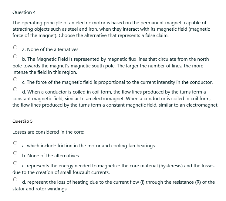 Question 4
The operating principle of an electric motor is based on the permanent magnet, capable of
attracting objects such as steel and iron, when they interact with its magnetic field (magnetic
force of the magnet). Choose the alternative that represents a false claim:
a. None of the alternatives
b. The Magnetic Field is represented by magnetic flux lines that circulate from the north
pole towards the magnet's magnetic south pole. The larger the number of lines, the more
intense the field in this region.
c. The force of the magnetic field is proportional to the current intensity in the conductor.
d. When a conductor is coiled in coil form, the flow lines produced by the turns form a
constant magnetic field, similar to an electromagnet. When a conductor is coiled in coil form,
the flow lines produced by the turns form a constant magnetic field, similar to an electromagnet.
Questão 5
Losses are considered in the core:
a. which include friction in the motor and cooling fan bearings.
b. None of the alternatives
c. represents the energy needed to magnetize the core material (hysteresis) and the losses
due to the creation of small foucault currents.
d. represent the loss of heating due to the current flow (1) through the resistance (R) of the
stator and rotor windings.