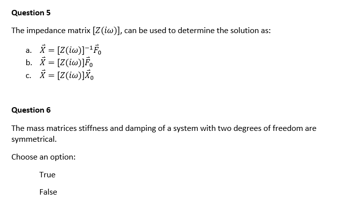 Question 5
The impedance matrix [Z (iw)], can be used to determine the solution as:
X = [Z(iw)]-¹Fo
b. X = [Z(iw)]Fo
c. X= [Z(iw)] Xo
Question 6
The mass matrices stiffness and damping of a system with two degrees of freedom are
symmetrical.
Choose an option:
True
False