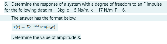 6. Determine the response of a system with a degree of freedom to an F impulse
for the following data: m = 3kg, c = 5 Ns/m, k = 17 N/m, F = 6.
The answer has the format below:
x(t) = Xe wnt sen(wat)
Determine the value of amplitude X.