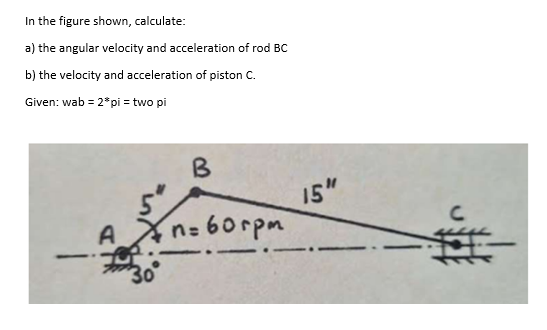 In the figure shown, calculate:
a) the angular velocity and acceleration of rod BC
b) the velocity and acceleration of piston C.
Given: wab = 2* pi = two pi
A
B
n=60rpm
15"
C