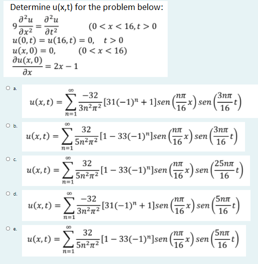 Determine u(x,t) for the problem below:
a²u
a²u
(0 < x < 16,t > 0
əx²
u(0, t) = u(16, t) = 0, t>0
u(x,0) = 0,
ди(х, 0)
at2
(0 < x < 16)
= 2x – 1
əx
-32
u(x,t) = >
Зпл
[31(-1)" + 1]sen (x) sen (t)
3n²n²
n=1
O b.
32
[1 – 33(-1)"]se (x) sen
3nn
u(x,t) = L5n²n²
n=1
32
25пл
u(x, t) =
[1 – 33(-1)"]sen () se
sen
5n2n²
16
n=1
Od.
-32
[31(-1)" + 1]sen (x)
nn
5nn
u(x, t) =
16)
3n²n²
\16
n=1
Oe.
00
32
[1 – 33(-1)"]sen (x):
'5nn
u(x, t) = >:
:と5nene
16)
5n²n²
16 sen
n=1

