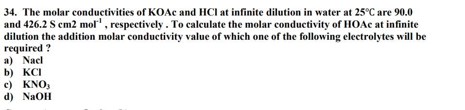 34. The molar conductivities of KOAc and HCl at infinite dilution in water at 25°C are 90.0
and 426.2 S cm2 mol¹, respectively. To calculate the molar conductivity of HOAc at infinite
dilution the addition molar conductivity value of which one of the following electrolytes will be
required?
a) Nacl
b) KCI
c) KNO3
d) NaOH
