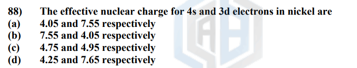 88)
(a)
(b)
(c)
(d)
The effective nuclear charge for 4s and 3d electrons in nickel are
4.05 and 7.55 respectively
7.55 and 4.05 respectively
4.75 and 4.95 respectively
4.25 and 7.65 respectively