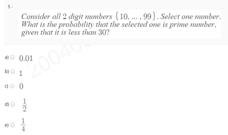 5-
Consider all 2 digit mumbers {10, ... , 99}. Select one mimber.
What is the probability that the selected one is prime number,
given that it is less than 30?
a) O 0.01
004
b)
1
c) O 0
d)
e)
4
