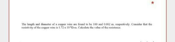 The length and diemeter of a copper wire are found to be 100 and 0.002 m, respectively. Consider that the
resiativity of the copper wire is 1.72 x 10 -m. Calculate the valne of the resistance.
