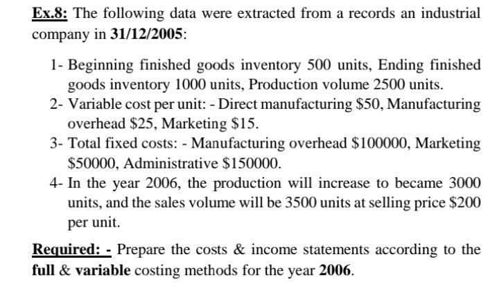 Ex.8: The following data were extracted from a records an industrial
company in 31/12/2005:
1- Beginning finished goods inventory 500 units, Ending finished
goods inventory 1000 units, Production volume 2500 units.
2- Variable cost per unit: - Direct manufacturing $50, Manufacturing
overhead $25, Marketing $15.
3- Total fixed costs: - Manufacturing overhead $100000, Marketing
$50000, Administrative $150000.
4- In the year 2006, the production will increase to became 3000
units, and the sales volume will be 3500 units at selling price $200
per unit.
Required: - Prepare the costs & income statements according to the
full & variable costing methods for the year 2006.
