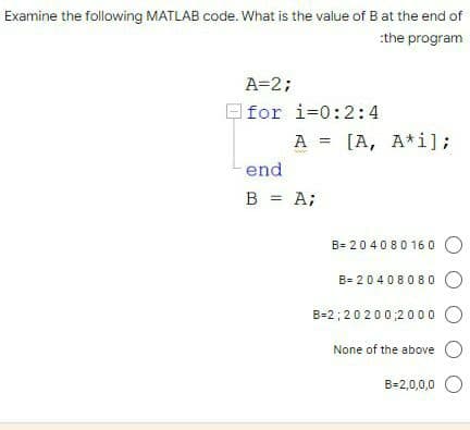 Examine the following MATLAB code. What is the value of B at the end of
:the program
A=2;
for i=0:2:4
A = [A, A*i];
end
B = A;
B=204080160 O
B= 20408080 O
B-2;20200;2000 O
None of the above O
B=2,0,0,0 O