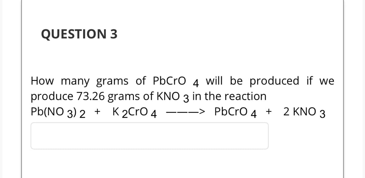 QUESTION 3
How many grams of PbCrO 4 will be produced if we
produce 73.26 grams of KNO 3 in the reaction
Pb(NO3)2 + K 2CrO 4 ---> PbCrO
4 +
2 KNO 3