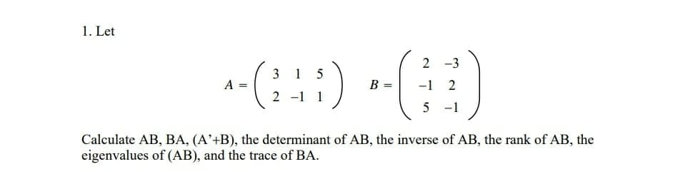 1. Let
-(:::) -()
2
3 1
A =
B =
-1 2
2 -1 1
5 -1
Calculate AB, BA, (A'+B), the determinant of AB, the inverse of AB, the rank of AB, the
eigenvalues of (AB), and the trace of BA.
