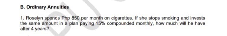 B. Ordinary Annuities
1. Roselyn spends Php 850 per month on cigarettes. If she stops smoking and invests
the same amount in a plan paying 15% compounded monthly, how much will he have
after 4 years?
