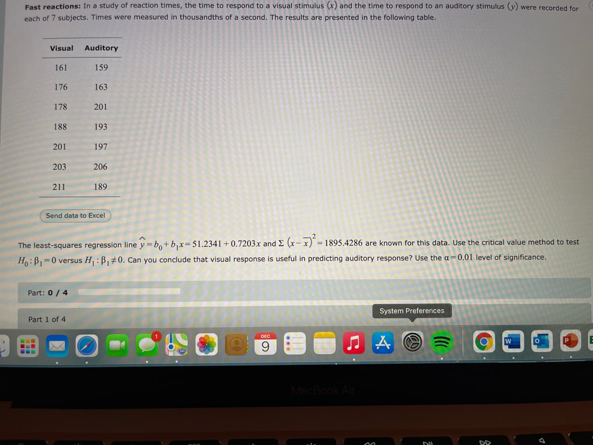 Fast reactions: In a study of reaction times, the time to respond to a visual stimulus (x) and the time to respond to an auditory stimulus (y) were recorded for
each of 7 subjects. Times were measured in thousandths of a second. The results are presented in the following table.
Visual
Auditory
161
159
176
163
178
201
188
193
201
197
203
206
211
189
Send data to Excel
1895.4286 are known for this data. Use the critical value method to test
The least-squares regression line y=b,+b,x= 51.2341+0.7203x and E (x-x) =
Ho:B,=0 versus H : B,#0. Can you conclude that visual response is useful in predicting auditory response? Use the a=0.01 level of significance.
Part: 0 / 4
System Preferences
Part 1 of 4
DEC
P
...
MacBook Air
