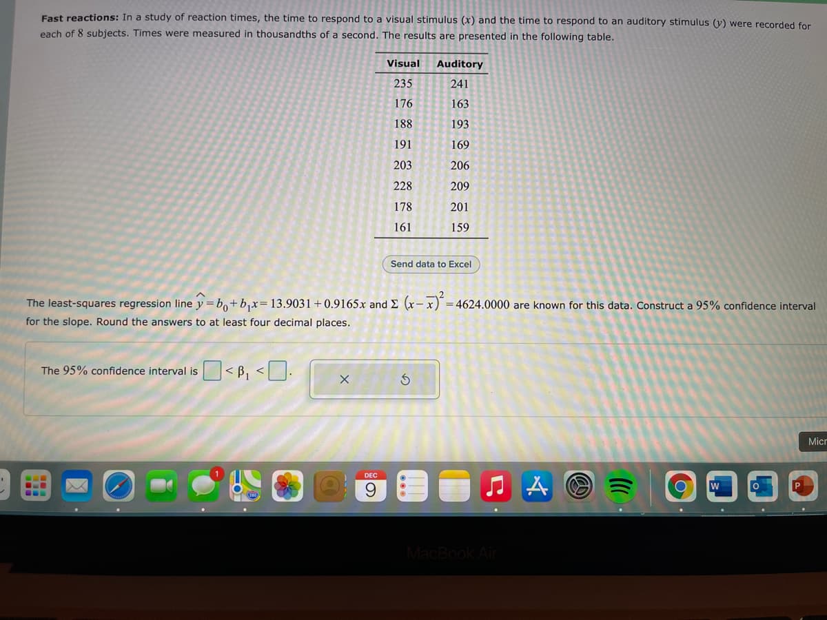 East reactions: In a study of reaction times, the time to respond to a visual stimulus (x) and the time to respond to an auditory stimulus (y) were recorded for
each of 8 subjects. Times were measured in thousandths of a second. The results are presented in the following table.
Visual
Auditory
235
241
176
163
188
193
191
169
203
206
228
209
178
201
161
159
Send data to Excel
The least-squares regression line y = bo+b,x= 13.9031+0.9165x and E (x- x) =4624.0000 are known for this data. Construct a 95% confidence interval
for the slope. Round the answers to at least four decimal places.
The 95% confidence interval is < B, <| ].
Micr
DEC
w
P
9.
MacBook Air
の)
