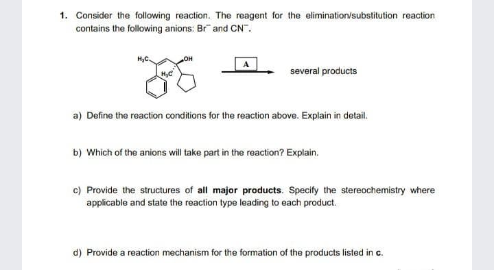1. Consider the following reaction. The reagent for the elimination/substitution reaction
contains the following anions: Br and CN".
H3C.
several products
a) Define the reaction conditions for the reaction above. Explain in detail.
b) Which of the anions will take part in the reaction? Explain.
c) Provide the structures of all major products. Specify the stereochemistry where
applicable and state the reaction type leading to each product.
d) Provide a reaction mechanism for the formation of the products listed in c.
