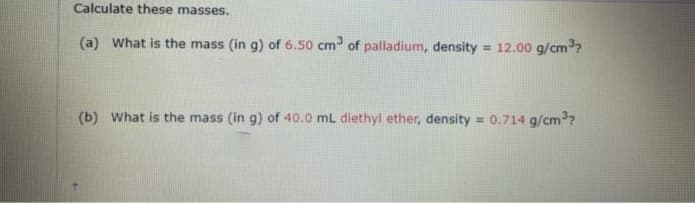 Calculate these masses.
(a) What is the mass (in g) of 6.50 cm of palladium, density
= 12.00 g/cm?
(b) What is the mass (in g) of 40.0 mL diethyl ether, density
= 0.714 g/cm?
