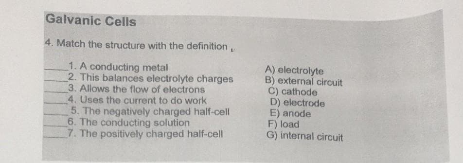Galvanic Cells
4. Match the structure with the definition
1. A conducting metal
2. This balances electrolyte charges
3. Allows the flow of electrons
4. Uses the current to do work
5. The negatively charged half-cell
6. The conducting solution
7. The positively charged half-cell
A) electrolyte
B) external circuit
C) cathode
D) electrode
E) anode
F) load
G) internal circuit
