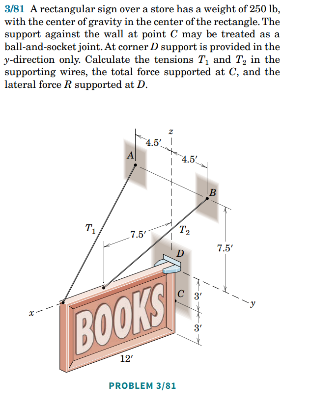 3/81 A rectangular sign over a store has a weight of 250 lb,
with the center of gravity in the center of the rectangle. The
support against the wall at point C may be treated as a
ball-and-socket joint. At corner D support is provided in the
y-direction only. Calculate the tensions T₁ and T₂ in the
supporting wires, the total force supported at C, and the
lateral force R supported at D.
Z
4.5' I
x
T₁
A
7.5'
BOOKS
12'
PROBLEM 3/81
4.5'
T₂
C 3'
3'
B
7.5'