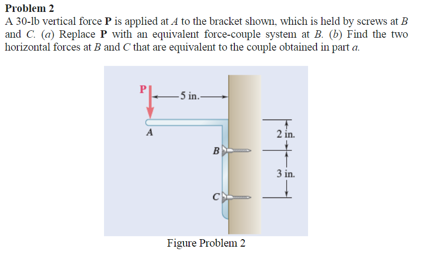 Problem 2
A 30-lb vertical force P is applied at A to the bracket shown, which is held by screws at B
and C. (a) Replace P with an equivalent force-couple system at B. (b) Find the two
horizontal forces at B and C that are equivalent to the couple obtained in part a.
²|--
A
-5 in..
B
C
Figure Problem 2
||#
2 in.
3 in.