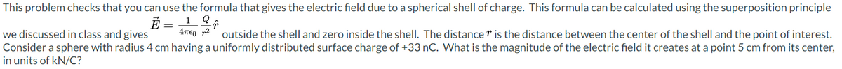 This problem checks that you can use the formula that gives the electric field due to a spherical shell of charge. This formula can be calculated using the superposition principle
Ē = 1 Q
Απερ 2
we discussed in class and gives
outside the shell and zero inside the shell. The distance is the distance between the center of the shell and the point of interest.
Consider a sphere with radius 4 cm having a uniformly distributed surface charge of +33 nC. What is the magnitude of the electric field it creates at a point 5 cm from its center,
in units of kN/C?