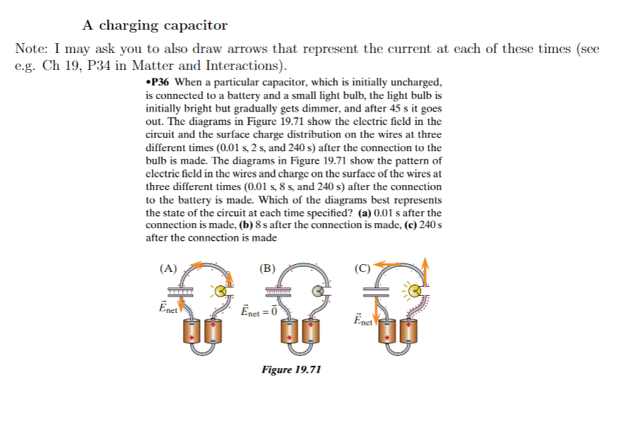 A charging capacitor
Note: I may ask you to also draw arrows that represent the current at each of these times (see
e.g. Ch 19, P34 in Matter and Interactions).
•P36 When a particular capacitor, which is initially uncharged,
is connected to a battery and a small light bulb, the light bulb is
initially bright but gradually gets dimmer, and after 45 s it goes
out. The diagrams in Figure 19.71 show the electric field in the
circuit and the surface charge distribution on the wires at three
different times (0.01 s, 2 s, and 240 s) after the connection to the
bulb is made. The diagrams in Figure 19.71 show the pattern of
electric field in the wires and charge on the surface of the wires at
three different times (0.01 s, 8 s, and 240 s) after the connection
to the battery is made. Which of the diagrams best represents
the state of the circuit at each time specified? (a) 0.01 s after the
connection is made, (b) 8 s after the connection is made, (c) 240 s
after the connection is made
(A)
(B)
Enet
Ēnet = 0
00
Figure 19.71
(C)
Enet
00