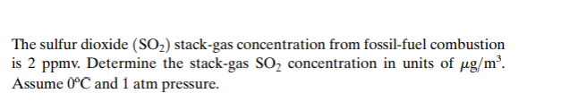 The sulfur dioxide (SO₂) stack-gas concentration from fossil-fuel combustion
is 2 ppmv. Determine the stack-gas SO₂ concentration in units of µg/m³.
Assume 0°C and 1 atm pressure.