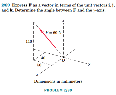 2/89 Express F as a vector in terms of the unit vectors i, j,
and k. Determine the angle between F and the y-axis.
z
1
F = 60 N
110
-y
40
50
Dimensions in millimeters
PROBLEM 2/89