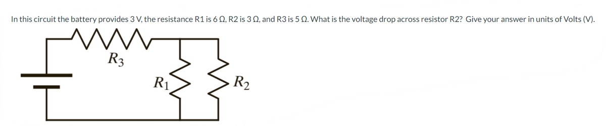 In this circuit the battery provides 3 V, the resistance R1 is 60, R2 is 3 0, and R3 is 5 Q. What is the voltage drop across resistor R2? Give your answer in units of Volts (V).
M
R3
I
R₁
R₂